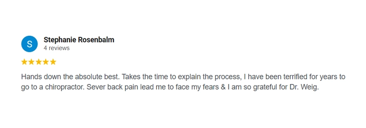 A chiropracti review from Stephanie Rosenbalm: "Hands down the absolute best. Takes the time to explain the process, I have been terrified for years to go to a chiropractor. Severe back pain lead me to face my fears & I am so grateful for Dr. Weig."