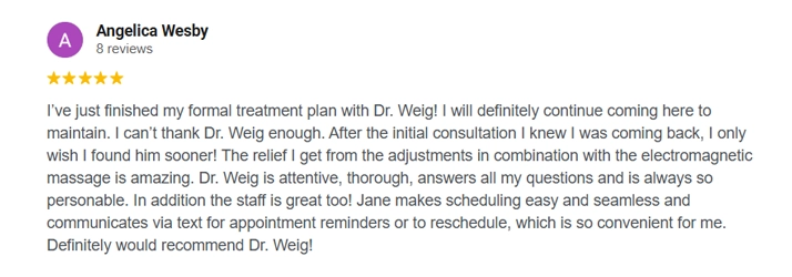A chiropracti review from Angelica Wesby "I've just finished my formal treatment plan with Dr. Weig! I will definitely continue coming here to maintain. I can't thank Dr. Weig enough. After the initial consultation I knew I was coming back, I only wish I found him sooner! The relief I get from the adjustments in combination with the electromagnetic massage is amazing. Dr. Weig is attentive, thorough, answers all my questions and is always so personable. In addition the staff is great too! Jane makes scheduling easy and seamless and communicates via text for appointment reminders or to reschedule, which is so convenient for me. Definitely would recommend Dr. Weig!'